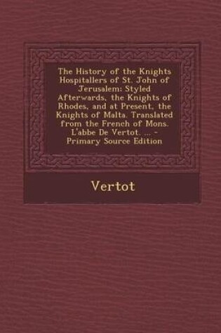 Cover of The History of the Knights Hospitallers of St. John of Jerusalem; Styled Afterwards, the Knights of Rhodes, and at Present, the Knights of Malta. Translated from the French of Mons. L'Abbe de Vertot. ... - Primary Source Edition