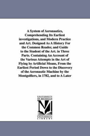 Cover of A System of Aeronautics, Comprehending Its Earliest investigations, and Modern Practice and Art. Designed As A History For the Common Reader, and Guide to the Student of the Art. in Three Parts. Containing An Account of the Various Attempts in the Art of Fly