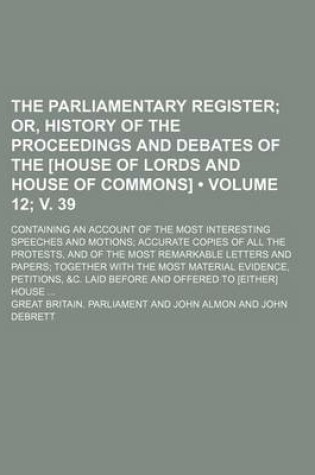 Cover of The Parliamentary Register (Volume 12; V. 39); Or, History of the Proceedings and Debates of the [House of Lords and House of Commons]. Containing an Account of the Most Interesting Speeches and Motions Accurate Copies of All the Protests, and of the Most