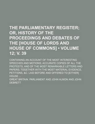 Book cover for The Parliamentary Register (Volume 12; V. 39); Or, History of the Proceedings and Debates of the [House of Lords and House of Commons]. Containing an Account of the Most Interesting Speeches and Motions Accurate Copies of All the Protests, and of the Most