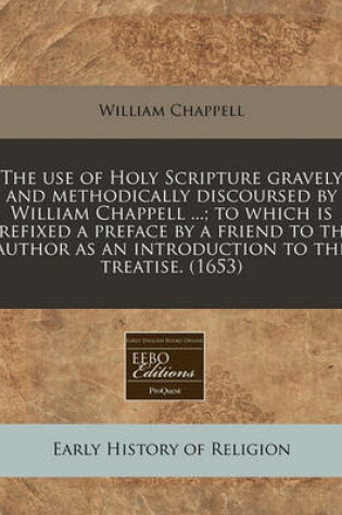 Cover of The Use of Holy Scripture Gravely and Methodically Discoursed by William Chappell ...; To Which Is Prefixed a Preface by a Friend to the Author as an Introduction to the Treatise. (1653)