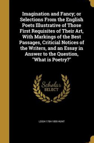 Cover of Imagination and Fancy; Or Selections from the English Poets Illustrative of Those First Requisites of Their Art, with Markings of the Best Passages, Criticial Notices of the Writers, and an Essay in Answer to the Question, What Is Poetry?