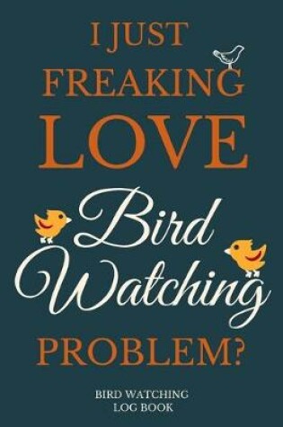 Cover of I Just Freakin Love Bird Watching Problem? Bird Watching Log Book