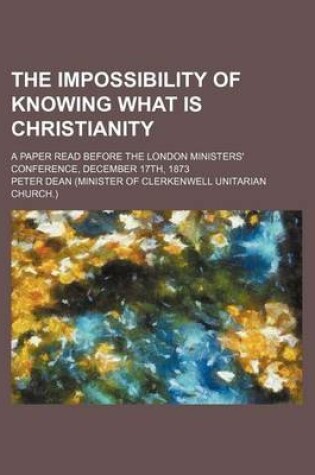 Cover of The Impossibility of Knowing What Is Christianity; A Paper Read Before the London Ministers' Conference, December 17th, 1873