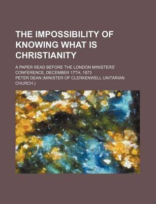 Book cover for The Impossibility of Knowing What Is Christianity; A Paper Read Before the London Ministers' Conference, December 17th, 1873