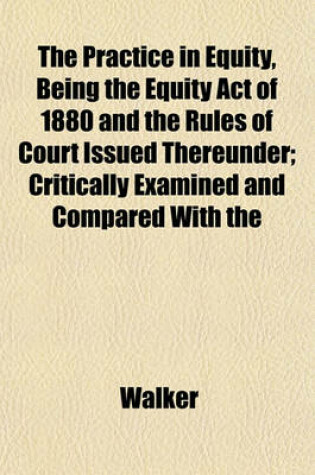 Cover of The Practice in Equity, Being the Equity Act of 1880 and the Rules of Court Issued Thereunder; Critically Examined and Compared with the