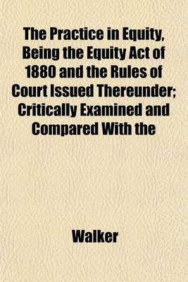 Book cover for The Practice in Equity, Being the Equity Act of 1880 and the Rules of Court Issued Thereunder; Critically Examined and Compared with the