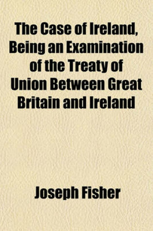 Cover of The Case of Ireland, Being an Examination of the Treaty of Union Between Great Britain and Ireland; And an Enquiry Into the Manner in Which It Has Been Carried Out Together with Some Letters on the Excessive Taxation of Ireland