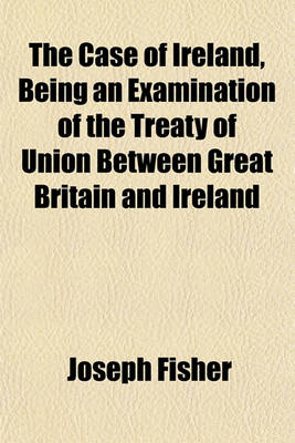 Book cover for The Case of Ireland, Being an Examination of the Treaty of Union Between Great Britain and Ireland; And an Enquiry Into the Manner in Which It Has Been Carried Out Together with Some Letters on the Excessive Taxation of Ireland