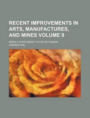 Book cover for Recent Improvements in Arts, Manufactures, and Mines Volume 9; Being a Supplement to His Dictionary