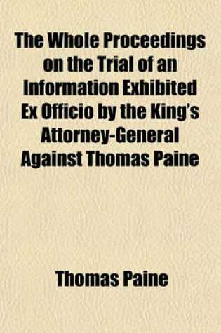 Cover of The Whole Proceedings on the Trial of an Information Exhibited Ex Officio by the King's Attorney-General Against Thomas Paine; For a Libel Upon the Revolution and Settlement of the Crown and Regal Government as by Law Established Tried by a Special Jury I