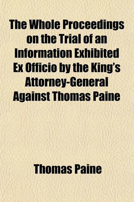 Book cover for The Whole Proceedings on the Trial of an Information Exhibited Ex Officio by the King's Attorney-General Against Thomas Paine; For a Libel Upon the Revolution and Settlement of the Crown and Regal Government as by Law Established Tried by a Special Jury I