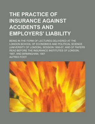 Book cover for The Practice of Insurance Against Accidents and Employers' Liability; Being in the Form of Lectures Delivered at the London School of Economics and Political Science (University of London), Session 1906-07, and of Papers Read Before the