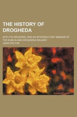 Cover of The History of Drogheda (Volume 1); With Its Environs, and an Introductory Memoir of the Dublin and Drogheda Railway