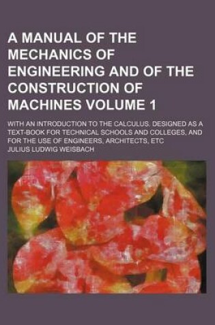 Cover of A Manual of the Mechanics of Engineering and of the Construction of Machines Volume 1; With an Introduction to the Calculus. Designed as a Text-Book for Technical Schools and Colleges, and for the Use of Engineers, Architects, Etc