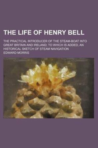 Cover of The Life of Henry Bell; The Practical Introducer of the Steam-Boat Into Great Britain and Ireland to Which Is Added, an Historical Sketch of Steam Navigation