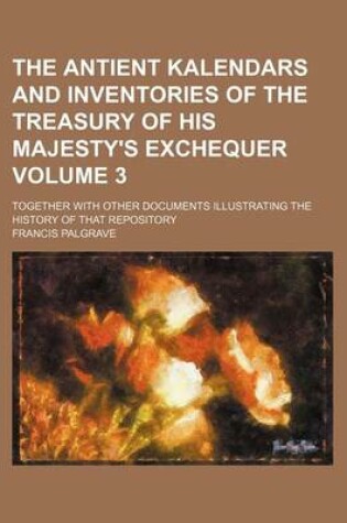 Cover of The Antient Kalendars and Inventories of the Treasury of His Majesty's Exchequer Volume 3; Together with Other Documents Illustrating the History of That Repository