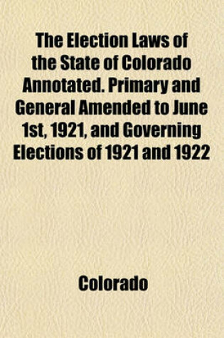 Cover of The Election Laws of the State of Colorado Annotated. Primary and General Amended to June 1st, 1921, and Governing Elections of 1921 and 1922