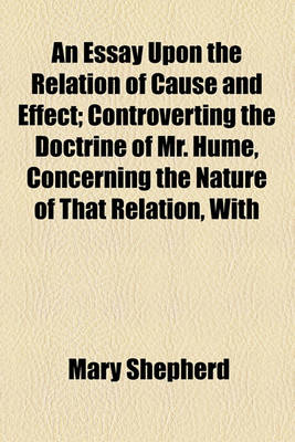 Book cover for An Essay Upon the Relation of Cause and Effect; Controverting the Doctrine of Mr. Hume, Concerning the Nature of That Relation, with