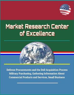 Book cover for Market Research Center of Excellence - Defense Procurements and the DoD Acquisition Process, Military Purchasing, Gathering Information About Commercial Products and Services, Small Business