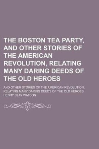 Cover of The Boston Tea Party, and Other Stories of the American Revolution, Relating Many Daring Deeds of the Old Heroes; And Other Stories of the American Revolution, Relating Many Daring Deeds of the Old Heroes