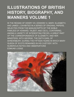 Book cover for Illustrations of British History, Biography, and Manners Volume 1; In the Reigns of Henry VIII, Edward VI, Mary, Elizabeth, and James I, Exhibited in a Series of Original Papers, Selected from the Manuscripts of the Noble Families of Howard, Talbot, and Ce