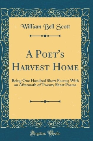 Cover of A Poet's Harvest Home: Being One Hundred Short Poems; With an Aftermath of Twenty Short Poems (Classic Reprint)