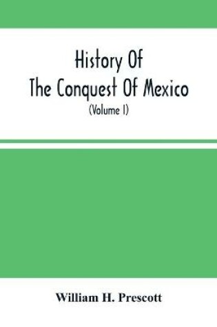 Cover of History Of The Conquest Of Mexico; With A Preliminary View Of The Ancient Mexican Civilization, And The Life Of The Conqueror, Hernando Cortes (Volume I)