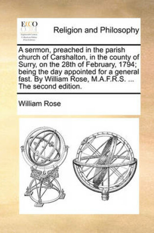 Cover of A sermon, preached in the parish church of Carshalton, in the county of Surry, on the 28th of February, 1794; being the day appointed for a general fast. By William Rose, M.A.F.R.S. ... The second edition.