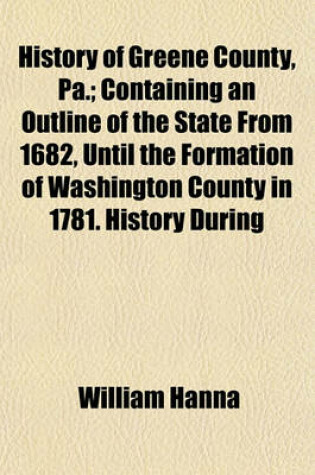 Cover of History of Greene County, Pa.; Containing an Outline of the State from 1682, Until the Formation of Washington County in 1781. History During