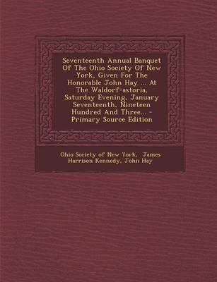 Book cover for Seventeenth Annual Banquet of the Ohio Society of New York, Given for the Honorable John Hay ... at the Waldorf-Astoria, Saturday Evening, January Seventeenth, Nineteen Hundred and Three... - Primary Source Edition