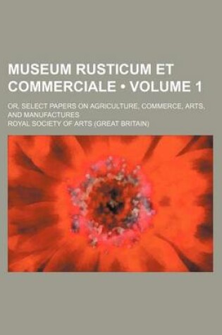 Cover of Museum Rusticum Et Commerciale (Volume 1); Or, Select Papers on Agriculture, Commerce, Arts, and Manufactures