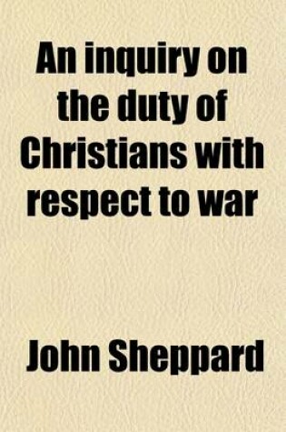 Cover of An Inquiry on the Duty of Christians with Respect to War; Including an Examination of the Principle of the London and American Peace Societies in a Series of Letters