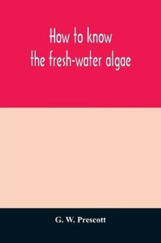 Cover of How to know the fresh-water algae; an illustrated key for identifying the more common fresh-water algae to genus, with hundreds of species named pictured and with numerous aids for their study