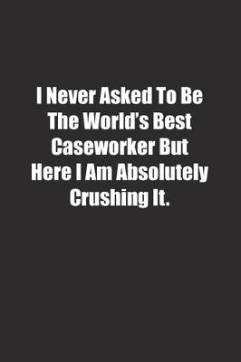 Book cover for I Never Asked To Be The World's Best Caseworker But Here I Am Absolutely Crushing It.