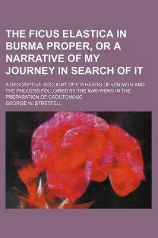 Cover of The Ficus Elastica in Burma Proper, or a Narrative of My Journey in Search of It; A Descriptive Account of Its Habits of Growth and the Process Followed by the Kakhyens in the Preparation of Caoutchouc