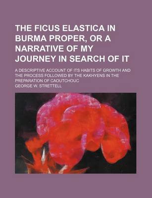 Book cover for The Ficus Elastica in Burma Proper, or a Narrative of My Journey in Search of It; A Descriptive Account of Its Habits of Growth and the Process Followed by the Kakhyens in the Preparation of Caoutchouc
