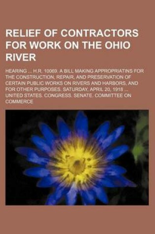 Cover of Relief of Contractors for Work on the Ohio River; Hearing H.R. 10069. a Bill Making Appropriatins for the Construction, Repair, and Preservation of Certain Public Works on Rivers and Harbors, and for Other Purposes. Saturday, April 20, 1918