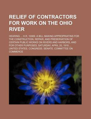 Book cover for Relief of Contractors for Work on the Ohio River; Hearing H.R. 10069. a Bill Making Appropriatins for the Construction, Repair, and Preservation of Certain Public Works on Rivers and Harbors, and for Other Purposes. Saturday, April 20, 1918