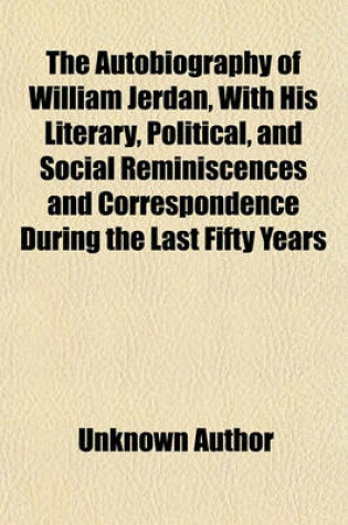 Cover of The Autobiography of William Jerdan, with His Literary, Political, and Social Reminiscences and Correspondence During the Last Fifty Years