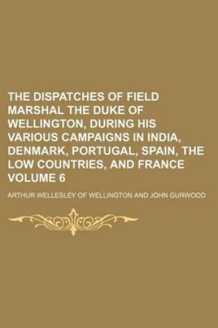 Cover of The Dispatches of Field Marshal the Duke of Wellington, During His Various Campaigns in India, Denmark, Portugal, Spain, the Low Countries, and France Volume 6