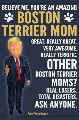 Cover of Funny Trump Journal - Believe Me. You're An Amazing Boston Terrier Mom Great, Really Great. Very Awesome. Other Boston Terrier Moms? Total Disasters. Ask Anyone.