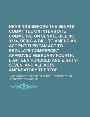 Book cover for Hearings Before the Senate Committee on Interstate Commerce on Senate Bill No. 3354, Being a Bill to Amend an ACT Entitled "An ACT to Regulate Commerce," Approved February Fourth, Eighteen Hundred and Eighty-Seven, and All Acts Amendatory Thereof