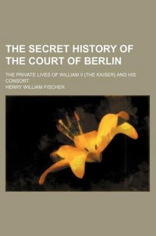 Cover of The Secret History of the Court of Berlin; The Private Lives of William II (the Kaiser) and His Consort