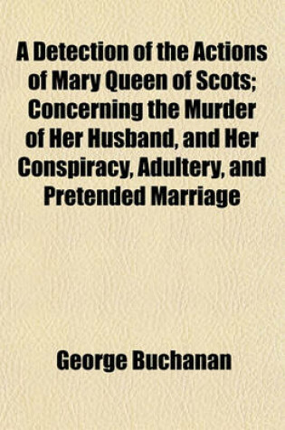 Cover of A Detection of the Actions of Mary Queen of Scots; Concerning the Murder of Her Husband, and Her Conspiracy, Adultery, and Pretended Marriage