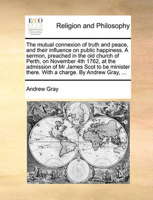 Book cover for The mutual connexion of truth and peace, and their influence on public happiness. A sermon, preached in the old church of Perth, on November 4th 1762, at the admission of Mr James Scot to be minister there. With a charge. By Andrew Gray, ...