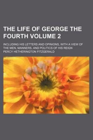 Cover of The Life of George the Fourth; Including His Letters and Opinions, with a View of the Men, Manners, and Politics of His Reign Volume 2