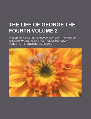 Book cover for The Life of George the Fourth; Including His Letters and Opinions, with a View of the Men, Manners, and Politics of His Reign Volume 2