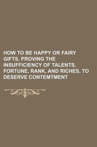 Cover of How to Be Happy or Fairy Gifts, Proving the Insufficiency of Talents, Fortune, Rank, and Riches, to Deserve Contemtment