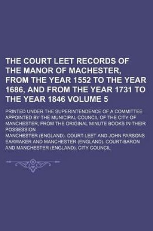 Cover of The Court Leet Records of the Manor of Machester, from the Year 1552 to the Year 1686, and from the Year 1731 to the Year 1846 Volume 5; Printed Under the Superintendence of a Committee Appointed by the Municipal Council of the City of Manchester, from Th